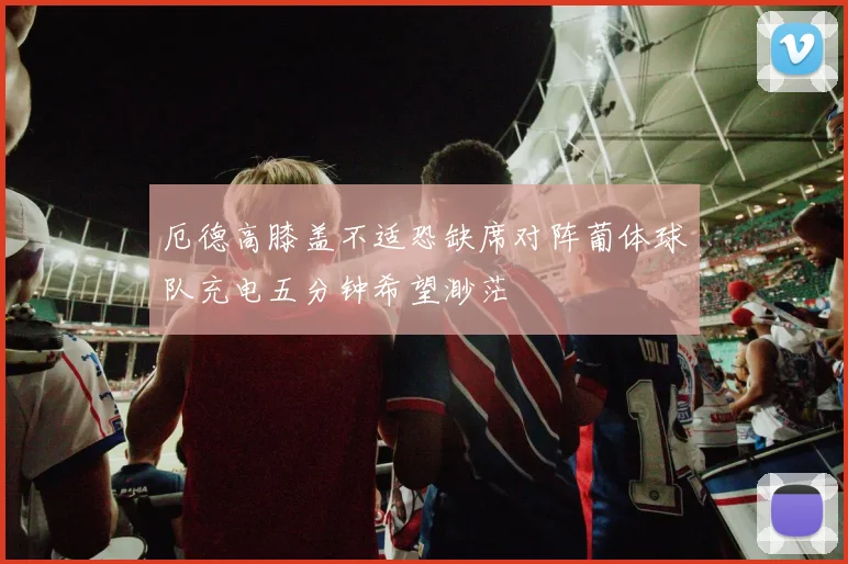 厄德高膝盖不适恐缺席对阵葡体球队充电五分钟希望渺茫