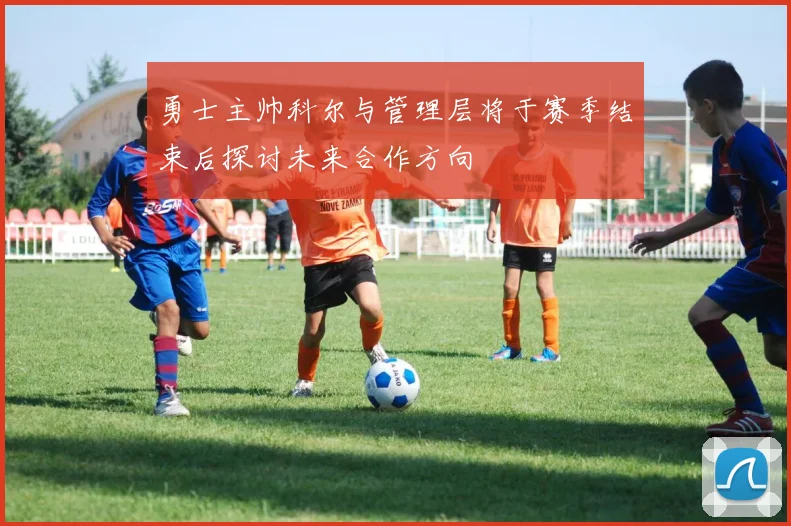 勇士主帅科尔与管理层将于赛季结束后探讨未来合作方向