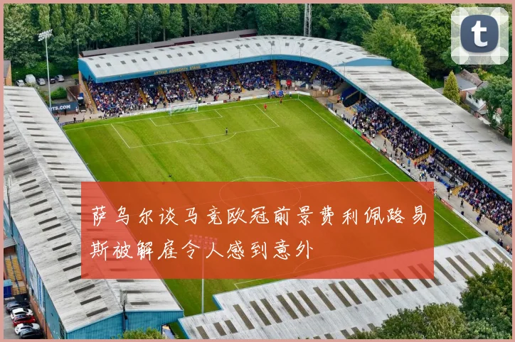 萨乌尔谈马竞欧冠前景费利佩路易斯被解雇令人感到意外