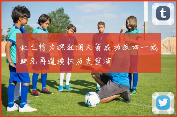 杜兰特力挽狂澜火箭成功扳回一城避免再遭横扫历史重演