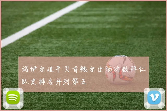 诺伊尔追平贝肯鲍尔出场次数拜仁队史排名并列第五