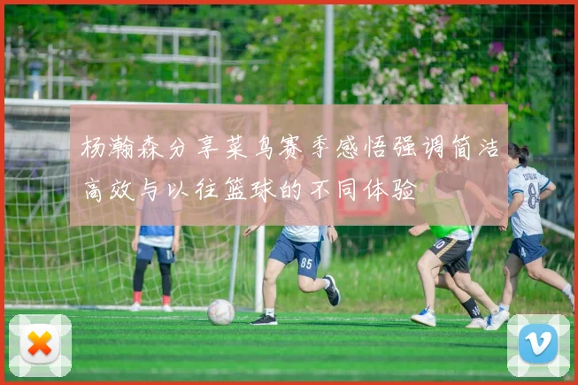 杨瀚森分享菜鸟赛季感悟强调简洁高效与以往篮球的不同体验