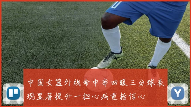 中国女篮外线命中率回暖三分球表现显著提升一扫心病重拾信心