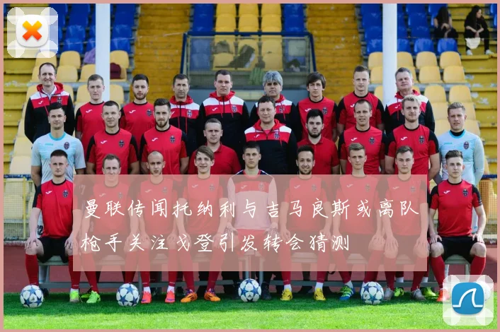 曼联传闻托纳利与吉马良斯或离队枪手关注戈登引发转会猜测