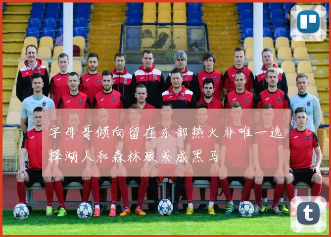 字母哥倾向留在东部热火非唯一选择湖人和森林狼或成黑马