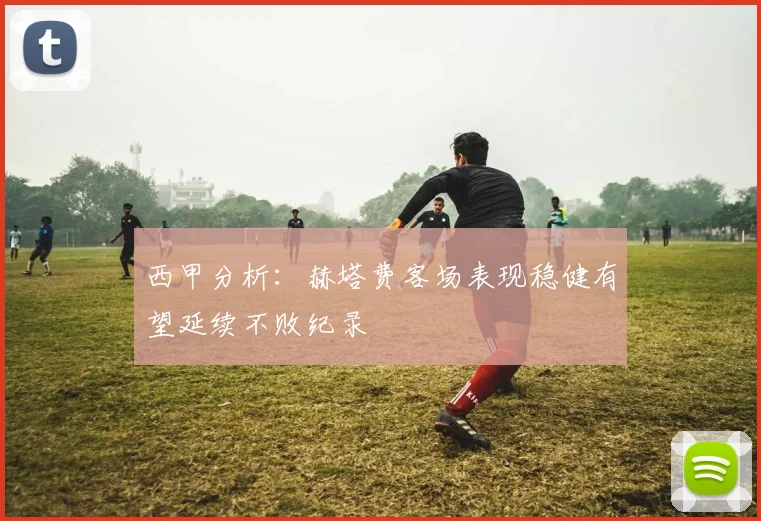 西甲分析：赫塔费客场表现稳健有望延续不败纪录