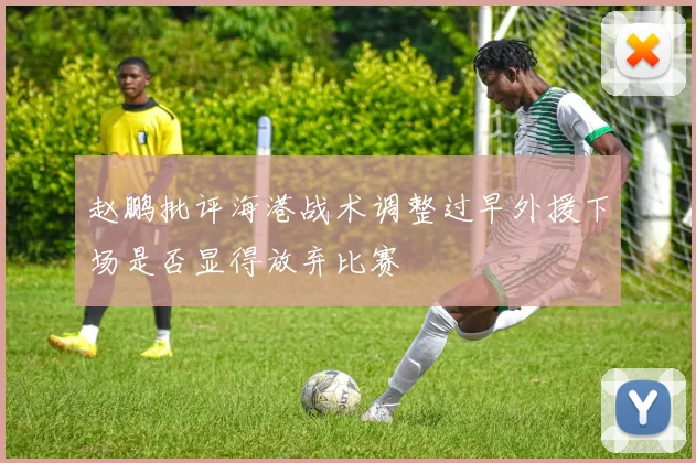 赵鹏批评海港战术调整过早外援下场是否显得放弃比赛