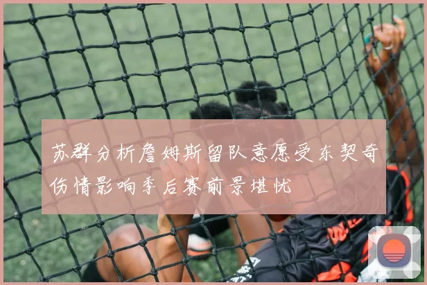 苏群分析詹姆斯留队意愿受东契奇伤情影响季后赛前景堪忧