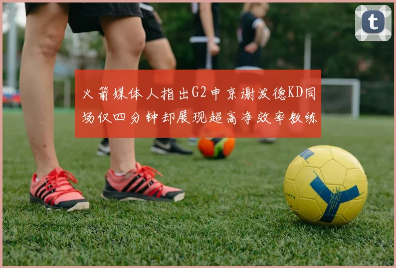 火箭媒体人指出G2申京谢泼德KD同场仅四分钟却展现超高净效率教练应负责任