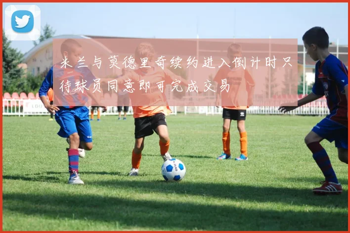 米兰与莫德里奇续约进入倒计时只待球员同意即可完成交易