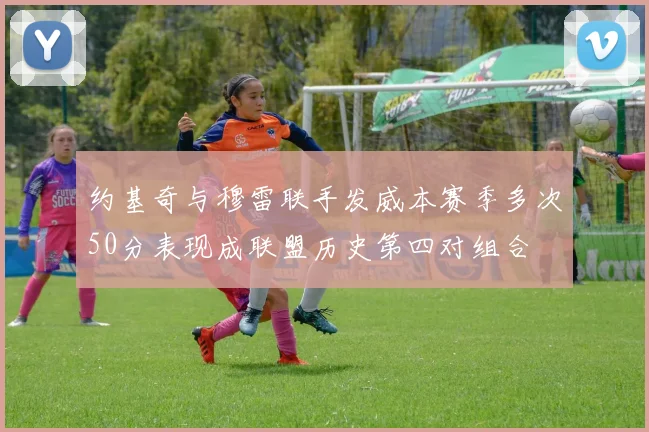 约基奇与穆雷联手发威本赛季多次50分表现成联盟历史第四对组合