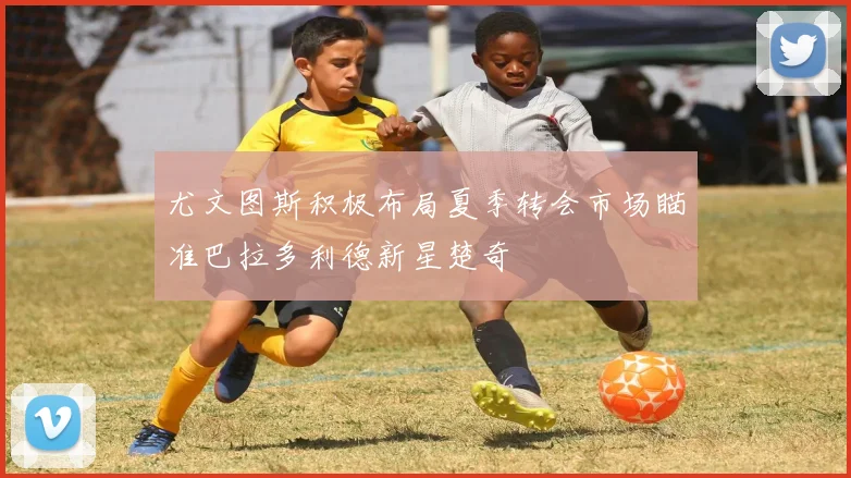 尤文图斯积极布局夏季转会市场瞄准巴拉多利德新星楚奇