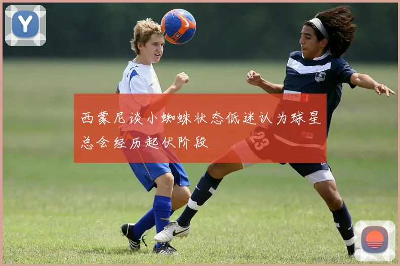 西蒙尼谈小蜘蛛状态低迷认为球星总会经历起伏阶段
