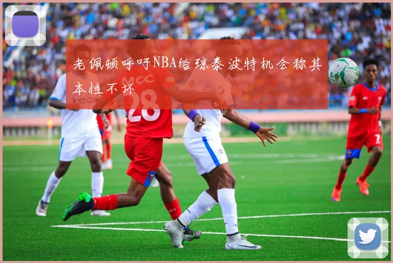 老佩顿呼吁NBA给琼泰波特机会称其本性不坏