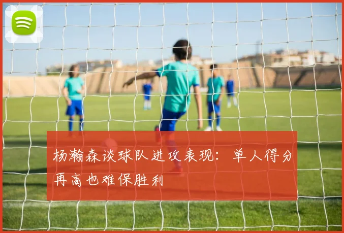 杨瀚森谈球队进攻表现：单人得分再高也难保胜利