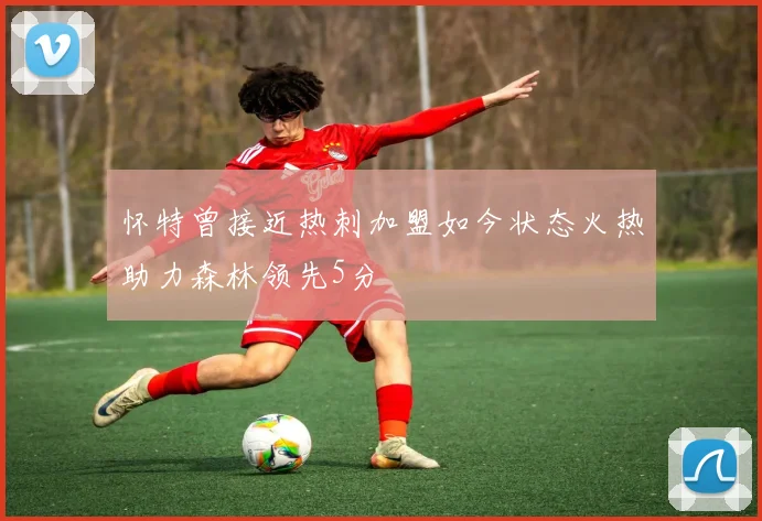 怀特曾接近热刺加盟如今状态火热助力森林领先5分