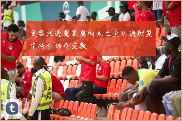 莫雷托透露莱奥向米兰全队道歉夏季转会仍存变数