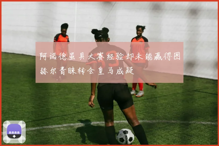 阿诺德虽具大赛经验却未能赢得图赫尔青睐转会皇马成疑