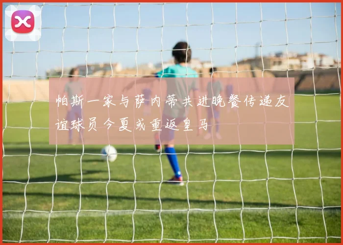 帕斯一家与萨内蒂共进晚餐传递友谊球员今夏或重返皇马