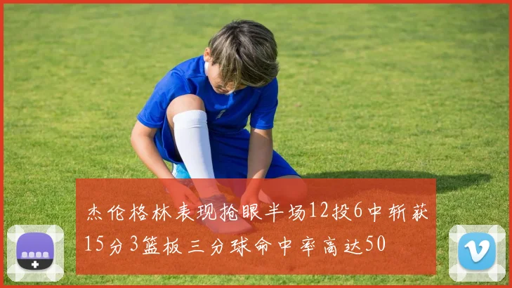 杰伦格林表现抢眼半场12投6中斩获15分3篮板三分球命中率高达50