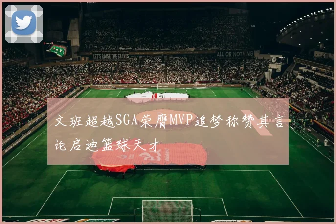 文班超越SGA荣膺MVP追梦称赞其言论启迪篮球天才