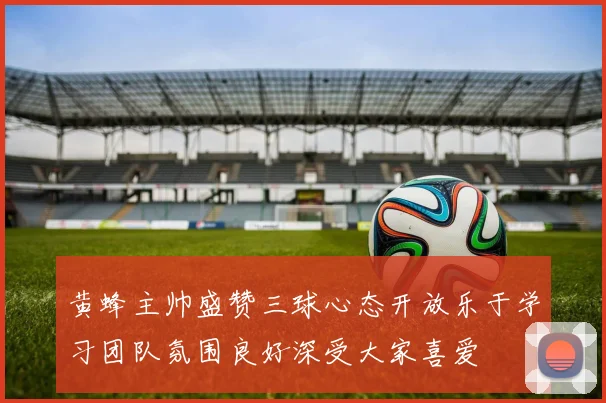 黄蜂主帅盛赞三球心态开放乐于学习团队氛围良好深受大家喜爱