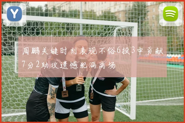 周鹏关键时刻表现不俗6投3中贡献7分2助攻遗憾犯满离场