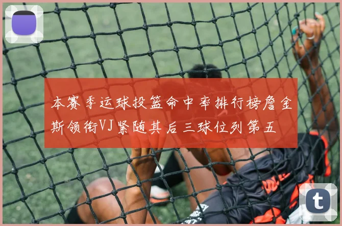 本赛季运球投篮命中率排行榜詹金斯领衔VJ紧随其后三球位列第五