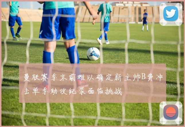 曼联赛季末前难以确定新主帅B费冲击单季助攻纪录面临挑战